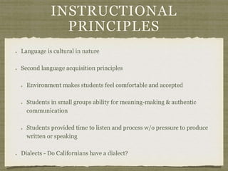 INSTRUCTIONAL
PRINCIPLES
Language is cultural in nature
Second language acquisition principles
Environment makes students feel comfortable and accepted
Students in small groups ability for meaning-making & authentic
communication
Students provided time to listen and process w/o pressure to produce
written or speaking
Dialects - Do Californians have a dialect?
 