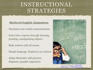 INSTRUCTIONAL
STRATEGIES
Sheltered English Adaptations
Maximize non-verbal communication
Extra time, express through drawing,
pointing, manipulating objects
Body actions with all senses
Simple language. Rephrase use actions
Adapt Materials: add pictures,
diagrams, graphic organizers
Photo by: Stellapark025 (Own work)
CC BY-SA 4.0 via Wikimedia Commons
 