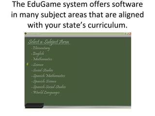 The EduGame system offers software in many subject areas that are aligned with your state’s curriculum. 