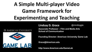 A Simple Multi-player Video
Game Framework for
Experimenting and Teaching
Cultural Understanding
Lindsay Grace
Lindsay D. Grace
Associate Professor – Film and Media Arts
School of Communication
Founding Director: American University Game Lab
Grace@American.edu
http://www.American.edu/GameLab
@mindtoggle
 