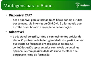 Vantagenspara o AlunoDisponível 24/7fica disponível para o formando 24 horas por dia e 7 dias por semana, via internet ou CD-ROM. É o formando que escolhe o seu horário e calendário de formação. Adaptávelé adaptável ao estilo, ritmo e conhecimentos prévios do aluno. O problema da heterogeneidade dos participantes que existe na formação em sala não se coloca. Os conteúdos estão apresentados com níveis de detalhes opcionais e com possibilidade do aluno escolher o seu percurso e ritmo de formação. 