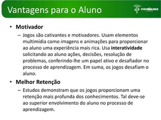 Vantagenspara o AlunoMotivadorJogos são cativantes e motivadores. Usam elementos multimídia como imagens e animações para proporcionar ao aluno uma experiência mais rica. Usa interatividadesolicitando ao aluno ações, decisões, resolução de problemas, conferindo-lhe um papel ativo e desafiador no processo de aprendizagem. Em suma, os jogos desafiam o aluno.  Melhor Retenção Estudos demonstram que os jogos proporcionam uma retenção mais profunda dos conhecimentos. Tal deve-se ao superior envolvimento do aluno no processo de aprendizagem. 