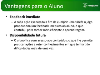 Vantagenspara o AlunoFeedback imediatoA cada ação executada a fim de cumprir uma tarefa o jogo proporciona um feedback imediato ao aluno, o que contribui para tornar mais eficiente a aprendizagem. Disponibilidade futuraO aluno fica com acesso aos conteúdos, o que lhe permite praticar ações e reter conhecimentos em que tenha tido dificuldades mais de uma vez. 
