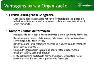 Vantagenspara a OrganizaçãoGrande Abrangência GeográficaCom jogos não é necessário retirar o formando do seu posto de trabalho, evitando-se assim todos os problemas que esta situação pode comportar.Menores custos de formaçãoDespesas de deslocação dos formandos para o centro de formação,Despesas com hotéis, táxis, aluguer de carros, estacionamento e alimentação dos formandos,Despesas com Infra-estrutura necessária nos centros de formação (sala, computadores,...),Salário dos formandos já que enquanto estão em formação recebem salário sem trabalhar, eCustos derivados do fato do formando não se encontrar no seu posto de trabalho durante o período de formação. 