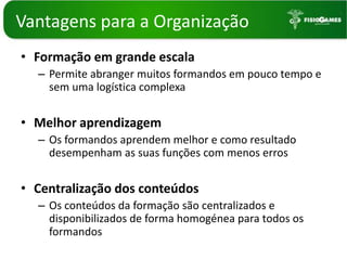 Vantagenspara a OrganizaçãoFormação em grande escalaPermite abranger muitos formandos em pouco tempo e sem uma logística complexaMelhor aprendizagemOs formandos aprendem melhor e como resultado desempenham as suas funções com menos errosCentralização dos conteúdosOs conteúdos da formação são centralizados e disponibilizados de forma homogénea para todos os formandos 