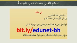 ‫البوابة‬ ‫لمستخدمي‬ ‫الفني‬ ‫الدعم‬
‫حالة‬ ‫في‬:
1-‫المرور‬ ‫كلمة‬ ‫نسيان‬
2-‫المستخدم‬ ‫حساب‬ ‫قفل‬ ‫أو‬
‫أ‬)‫التالي‬ ‫الرابط‬ ‫عبر‬ ‫الفني‬ ‫الدعم‬ ‫صفحة‬ ‫على‬ ‫أدخل‬
bit.ly/edunet-bh
‫ب‬)‫المشكلة‬ ‫معالجة‬ ‫أجل‬ ‫من‬ ‫المطلوبة‬ ‫البيانات‬ ‫وسجل‬
 