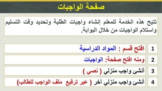 ‫الواجبات‬ ‫صفحة‬
1‫قسم‬ ‫افتح‬:‫الدراسية‬ ‫المواد‬
2‫صفحة‬ ‫افتح‬ ‫ومنه‬:‫الواجبات‬
‫تتيح‬‫هذه‬‫الخدمة‬‫للمعلم‬‫إنشاء‬‫واجبات‬‫الطلبة‬‫وتحديد‬‫وقت‬‫التس‬‫ليم‬
‫واستالم‬‫الواجبات‬‫من‬‫خالل‬‫البوابة‬.
3‫منزلي‬ ‫واجب‬ ‫أنشئ‬(‫نصي‬)
4‫آخر‬ ‫منزلي‬ ‫واجب‬ ‫أنشئ‬(‫للطالب‬ ‫الواجب‬ ‫ملف‬ ‫ترفيع‬ ‫عبر‬)
 