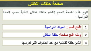 ‫النقاش‬ ‫حلقات‬ ‫صفحة‬
1‫قسم‬ ‫افتح‬:‫الدراسية‬ ‫المواد‬
2‫صفحة‬ ‫افتح‬ ‫ومنه‬:‫النقاش‬ ‫حلقة‬
‫تتيح‬‫هذه‬‫الخدمة‬‫للمعلم‬‫إنشاء‬‫حلقات‬‫نقاش‬‫للطلبة‬‫حسب‬‫المادة‬
‫الدراسية‬.
3‫تدرسها‬ ‫التي‬ ‫الصفوف‬ ‫أحد‬ ‫مع‬ ‫نقاشية‬ ‫حلقة‬ ‫أنشئ‬
 