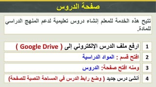 ‫الدروس‬ ‫صفحة‬
1‫إلى‬ ‫اإللكتروني‬ ‫الدرس‬ ‫ملف‬ ‫ارفع‬(Google Drive)
2‫قسم‬ ‫افتح‬:‫الدراسية‬ ‫المواد‬
‫تتيح‬‫هذه‬‫الخدمة‬‫للمعلم‬‫إنشاء‬‫دروس‬‫تعليمية‬‫لدعم‬‫المنهج‬‫الدراس‬‫ي‬
‫للمادة‬.
3‫صفحة‬ ‫افتح‬ ‫ومنه‬:‫الدروس‬
4‫جديد‬ ‫درس‬ ‫أنشئ‬(‫للصف‬ ‫النصية‬ ‫المساحة‬ ‫في‬ ‫الدرس‬ ‫رابط‬ ‫وضع‬‫حة‬)
 