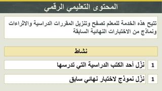 ‫الرقمي‬ ‫التعليمي‬ ‫المحتوى‬
‫نشاط‬
‫الدراسية‬ ‫المقررات‬ ‫وتنزيل‬ ‫تصفح‬ ‫للمعلم‬ ‫الخدمة‬ ‫هذه‬ ‫تتيح‬‫واالث‬‫راءات‬
‫السابقة‬ ‫النهائية‬ ‫االختبارات‬ ‫من‬ ‫ونماذج‬
1‫تدرسها‬ ‫التي‬ ‫الدراسية‬ ‫الكتب‬ ‫أحد‬ ‫ل‬ّ‫نز‬
1‫سابق‬ ‫نهائي‬ ‫الختبار‬ ‫نموذج‬ ‫ل‬ّ‫نز‬
 