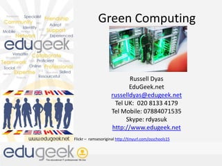 Green Computing Russell Dyas EduGeek.net russelldyas@edugeek.net Tel UK:  020 8133 4179 Tel Mobile: 07884071535 Skype: rdyasuk http://www.edugeek.net Flickr –  ramsesoriginal http://tinyurl.com/osschools15 