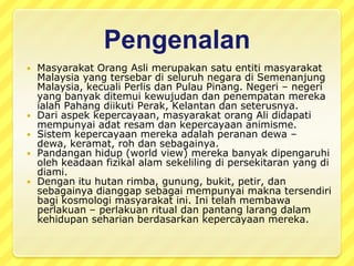 PengenalanMasyarakatOrangAslimerupakansatuentitimasyarakat Malaysia yang tersebardiseluruhnegaradiSemenanjung Malaysia, kecuali Perlis danPulau Pinang. Negeri – negeri yang banyakditemuikewujudandanpenempatanmerekaialah Pahang diikuti Perak, Kelantan danseterusnya.Dari aspekkepercayaan, masyarakatorang Ali didapatimempunyaiadatresamdankepercayaananimisme. Sistemkepercayaanmerekaadalahperanandewa – dewa, keramat, rohdansebagainya. Pandanganhidup (world view) merekabanyakdipengaruhiolehkeadaanfizikalalamsekelilingdipersekitaran yang didiami. Denganituhutanrimba, gunung, bukit, petir, dansebagainyadianggapsebagaimempunyaimaknatersendiribagikosmologimasyarakatini. Initelahmembawaperlakuan – perlakuan ritual danpantanglarangdalamkehidupanseharianberdasarkankepercayaanmereka.