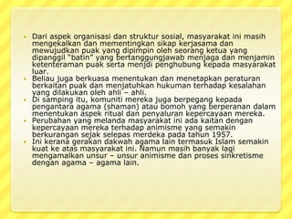 Dari aspekorganisasidanstruktursosial, masyarakatinimasihmengekalkandanmementingkansikapkerjasamadanmewujudkanpuak yang dipimpinolehseorangketua yang dipanggil “batin” yang bertanggungjawabmenjagadanmenjaminketenteramanpuaksertamenjdipenghubungkepadamasyarakatluar.Beliaujugaberkuasamenentukandanmenetapkanperaturanberkaitanpuakdanmenjatuhkanhukumanterhadapkesalahan yang dilakukanolehahli – ahli. Di sampingitu, komunitimerekajugaberpegangkepadapengantara agama (shaman) ataubomoh yang berperanandalammenentukanaspek ritual danpenyalurankepercayaanmereka.Perubahan yang melandamasyarakatiniadakaitandengankepercayaanmerekaterhadapanimisme yang semakinberkurangansejakselepasmerdekapadatahun 1957. Inikeranagerakandakwah agama lain termasuk Islam semakinkuatkeatasmasyarakatini. Namunmasihbanyaklagimengamalkanunsur – unsuranimismedanprosessinkretismedengan agama – agama lain.
