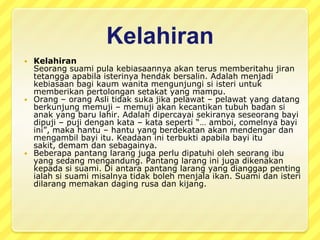 Selainadattersebut, terdapatbeberapaperkara yang perludihindariolehwanitamengandungdanberikutadalahbeberapapantanglarang yang masihdiamalkanolehmasyarakatOrangAsli.Wanitamengandungtidakbolehmentertawakanbinatangsepertimonyetkeranadikhuatirimukadanperlakuanbayiakanmenyamaihaiwanberkenaan.Merekadilarangmemakanikan yang bewarnamerahkeranadikhuatiriberlakunyatumpahdarahketikamelahirkanbayi.Wanitamengandungjugadilarangbekerjapadawaktusubuhdanmaghribkeranadikhuatiribayi yang lahirakankelihatantidakbermayakeranasemangatnyatelahterganggu.Merekadilarangmengetukpakupadakayudisebelahpetangkeranadikhuatiribayiatauibuakansakitataumati.