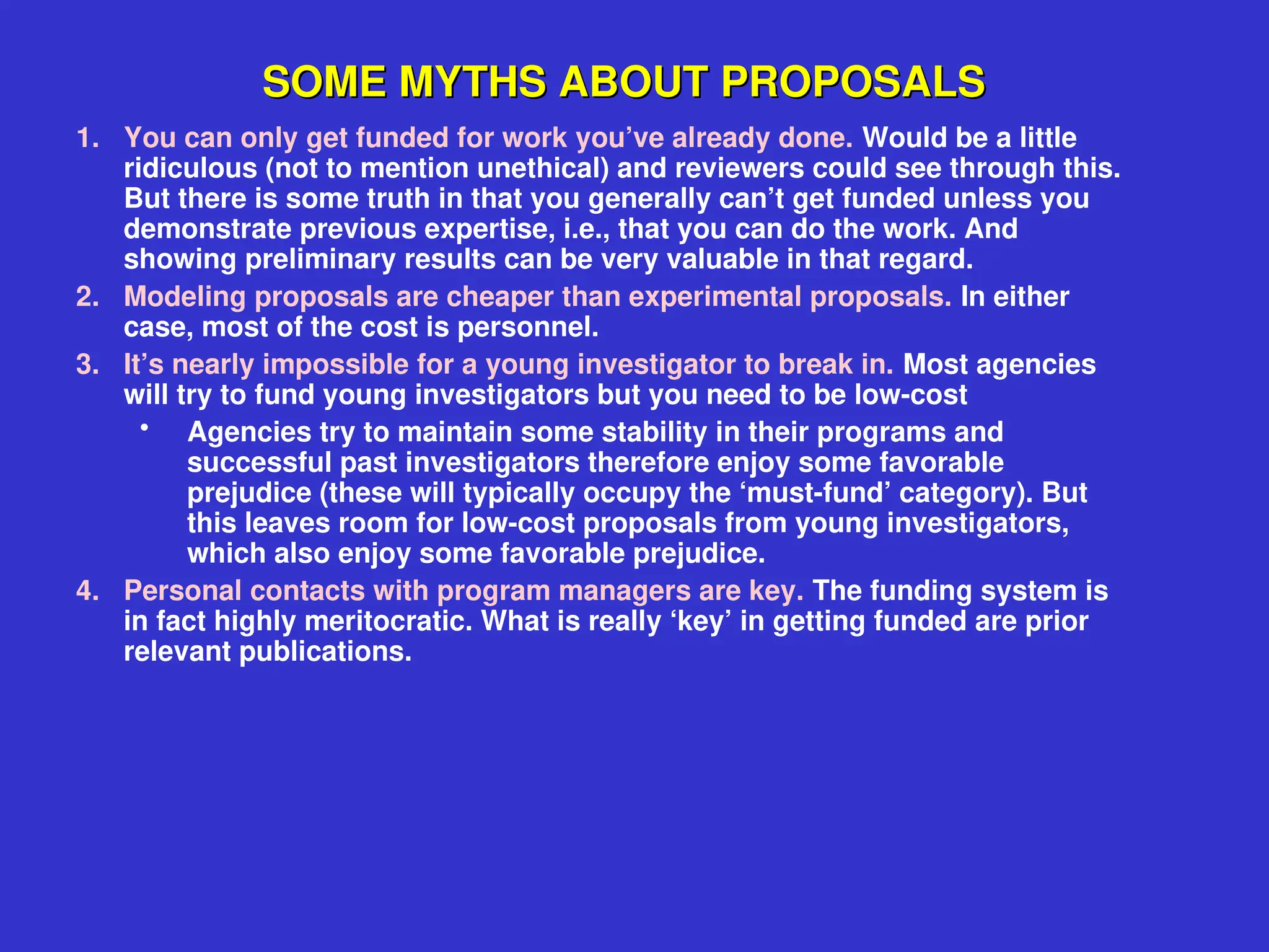 SOME MYTHS ABOUT PROPOSALS
SOME MYTHS ABOUT PROPOSALS
1. You can only get funded for work you’ve already done. Would be a little
ridiculous (not to mention unethical) and reviewers could see through this.
But there is some truth in that you generally can’t get funded unless you
demonstrate previous expertise, i.e., that you can do the work. And
showing preliminary results can be very valuable in that regard.
2. Modeling proposals are cheaper than experimental proposals. In either
case, most of the cost is personnel.
3. It’s nearly impossible for a young investigator to break in. Most agencies
will try to fund young investigators but you need to be low-cost
• Agencies try to maintain some stability in their programs and
successful past investigators therefore enjoy some favorable
prejudice (these will typically occupy the ‘must-fund’ category). But
this leaves room for low-cost proposals from young investigators,
which also enjoy some favorable prejudice.
4. Personal contacts with program managers are key. The funding system is
in fact highly meritocratic. What is really ‘key’ in getting funded are prior
relevant publications.
 
