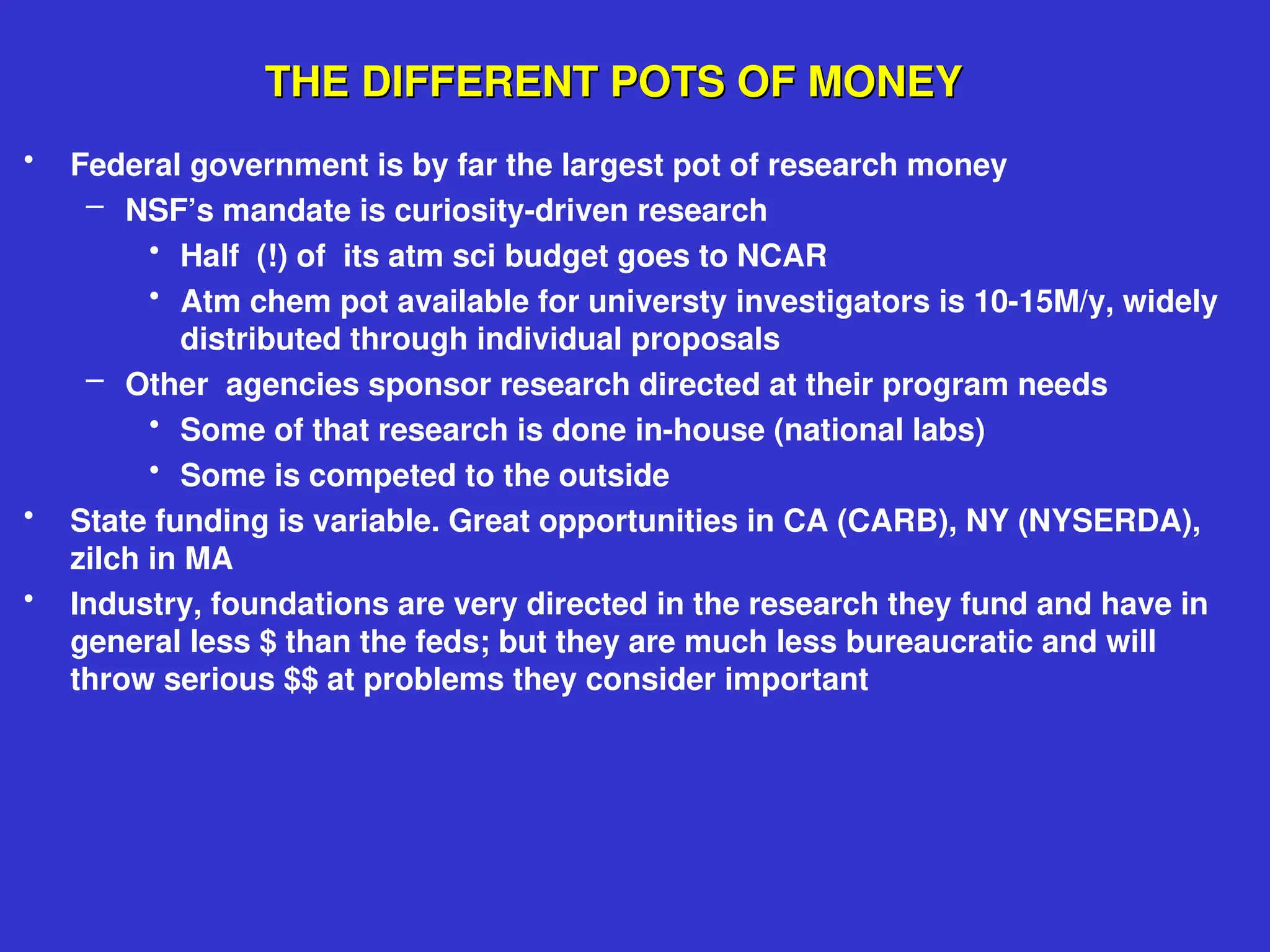 THE DIFFERENT POTS OF MONEY
THE DIFFERENT POTS OF MONEY
• Federal government is by far the largest pot of research money
– NSF’s mandate is curiosity-driven research
• Half (!) of its atm sci budget goes to NCAR
• Atm chem pot available for universty investigators is 10-15M/y, widely
distributed through individual proposals
– Other agencies sponsor research directed at their program needs
• Some of that research is done in-house (national labs)
• Some is competed to the outside
• State funding is variable. Great opportunities in CA (CARB), NY (NYSERDA),
zilch in MA
• Industry, foundations are very directed in the research they fund and have in
general less $ than the feds; but they are much less bureaucratic and will
throw serious $$ at problems they consider important
 