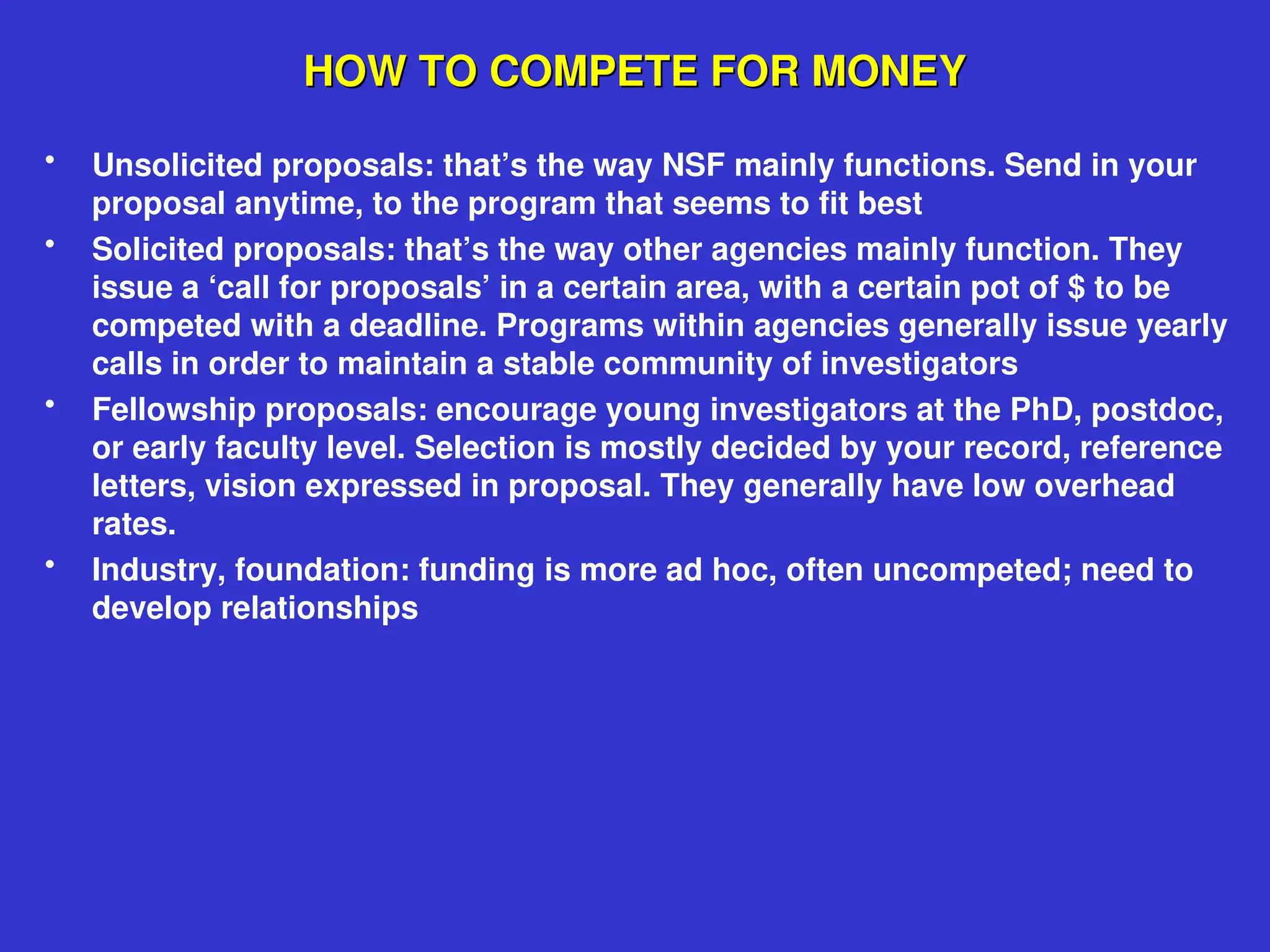 HOW TO COMPETE FOR MONEY
HOW TO COMPETE FOR MONEY
• Unsolicited proposals: that’s the way NSF mainly functions. Send in your
proposal anytime, to the program that seems to fit best
• Solicited proposals: that’s the way other agencies mainly function. They
issue a ‘call for proposals’ in a certain area, with a certain pot of $ to be
competed with a deadline. Programs within agencies generally issue yearly
calls in order to maintain a stable community of investigators
• Fellowship proposals: encourage young investigators at the PhD, postdoc,
or early faculty level. Selection is mostly decided by your record, reference
letters, vision expressed in proposal. They generally have low overhead
rates.
• Industry, foundation: funding is more ad hoc, often uncompeted; need to
develop relationships
 