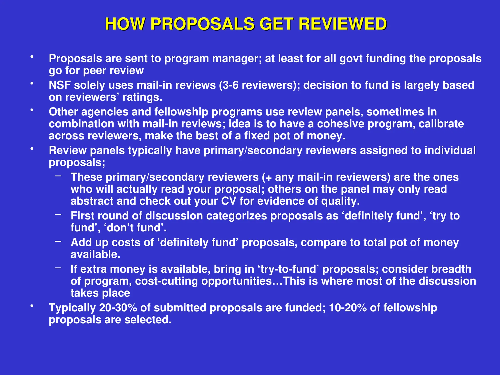 HOW PROPOSALS GET REVIEWED
HOW PROPOSALS GET REVIEWED
• Proposals are sent to program manager; at least for all govt funding the proposals
go for peer review
• NSF solely uses mail-in reviews (3-6 reviewers); decision to fund is largely based
on reviewers’ ratings.
• Other agencies and fellowship programs use review panels, sometimes in
combination with mail-in reviews; idea is to have a cohesive program, calibrate
across reviewers, make the best of a fixed pot of money.
• Review panels typically have primary/secondary reviewers assigned to individual
proposals;
– These primary/secondary reviewers (+ any mail-in reviewers) are the ones
who will actually read your proposal; others on the panel may only read
abstract and check out your CV for evidence of quality.
– First round of discussion categorizes proposals as ‘definitely fund’, ‘try to
fund’, ‘don’t fund’.
– Add up costs of ‘definitely fund’ proposals, compare to total pot of money
available.
– If extra money is available, bring in ‘try-to-fund’ proposals; consider breadth
of program, cost-cutting opportunities…This is where most of the discussion
takes place
• Typically 20-30% of submitted proposals are funded; 10-20% of fellowship
proposals are selected.
 