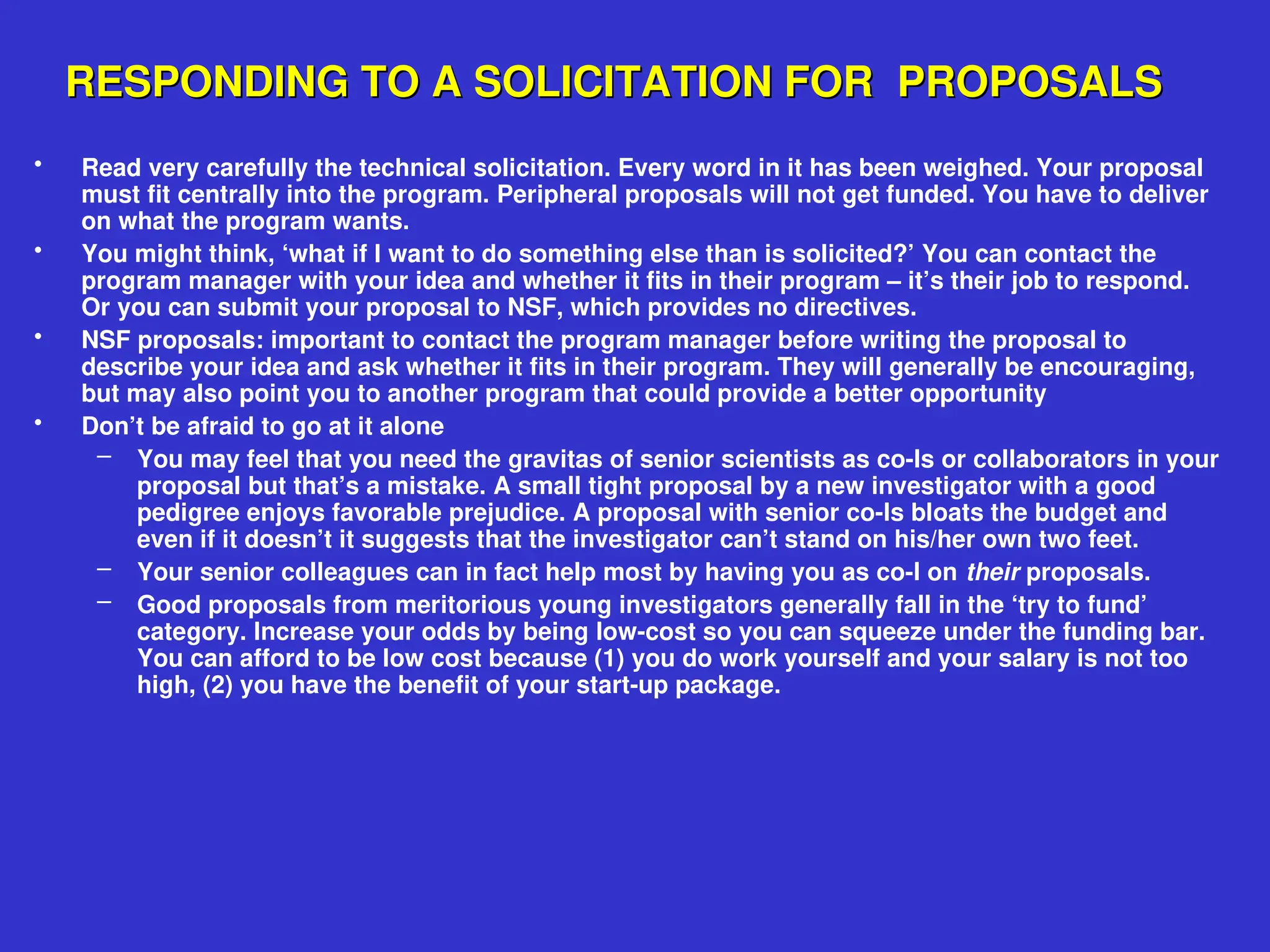 RESPONDING TO A SOLICITATION FOR PROPOSALS
RESPONDING TO A SOLICITATION FOR PROPOSALS
• Read very carefully the technical solicitation. Every word in it has been weighed. Your proposal
must fit centrally into the program. Peripheral proposals will not get funded. You have to deliver
on what the program wants.
• You might think, ‘what if I want to do something else than is solicited?’ You can contact the
program manager with your idea and whether it fits in their program – it’s their job to respond.
Or you can submit your proposal to NSF, which provides no directives.
• NSF proposals: important to contact the program manager before writing the proposal to
describe your idea and ask whether it fits in their program. They will generally be encouraging,
but may also point you to another program that could provide a better opportunity
• Don’t be afraid to go at it alone
– You may feel that you need the gravitas of senior scientists as co-Is or collaborators in your
proposal but that’s a mistake. A small tight proposal by a new investigator with a good
pedigree enjoys favorable prejudice. A proposal with senior co-Is bloats the budget and
even if it doesn’t it suggests that the investigator can’t stand on his/her own two feet.
– Your senior colleagues can in fact help most by having you as co-I on their proposals.
– Good proposals from meritorious young investigators generally fall in the ‘try to fund’
category. Increase your odds by being low-cost so you can squeeze under the funding bar.
You can afford to be low cost because (1) you do work yourself and your salary is not too
high, (2) you have the benefit of your start-up package.
 