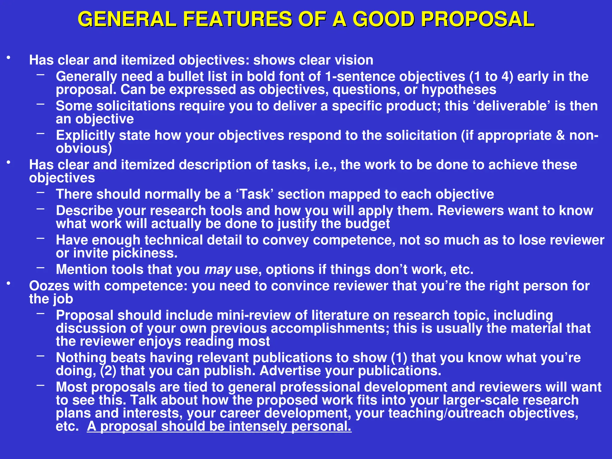 GENERAL FEATURES OF A GOOD PROPOSAL
GENERAL FEATURES OF A GOOD PROPOSAL
• Has clear and itemized objectives: shows clear vision
– Generally need a bullet list in bold font of 1-sentence objectives (1 to 4) early in the
proposal. Can be expressed as objectives, questions, or hypotheses
– Some solicitations require you to deliver a specific product; this ‘deliverable’ is then
an objective
– Explicitly state how your objectives respond to the solicitation (if appropriate & non-
obvious)
• Has clear and itemized description of tasks, i.e., the work to be done to achieve these
objectives
– There should normally be a ‘Task’ section mapped to each objective
– Describe your research tools and how you will apply them. Reviewers want to know
what work will actually be done to justify the budget
– Have enough technical detail to convey competence, not so much as to lose reviewer
or invite pickiness.
– Mention tools that you may use, options if things don’t work, etc.
• Oozes with competence: you need to convince reviewer that you’re the right person for
the job
– Proposal should include mini-review of literature on research topic, including
discussion of your own previous accomplishments; this is usually the material that
the reviewer enjoys reading most
– Nothing beats having relevant publications to show (1) that you know what you’re
doing, (2) that you can publish. Advertise your publications.
– Most proposals are tied to general professional development and reviewers will want
to see this. Talk about how the proposed work fits into your larger-scale research
plans and interests, your career development, your teaching/outreach objectives,
etc. A proposal should be intensely personal.
 