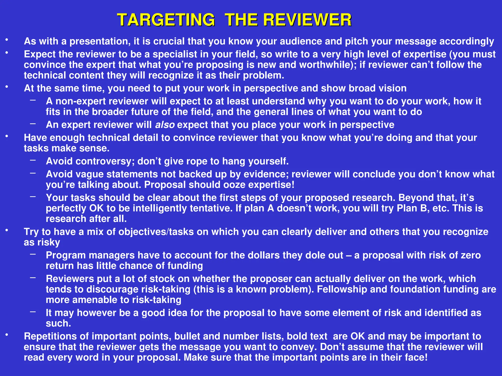TARGETING THE REVIEWER
TARGETING THE REVIEWER
• As with a presentation, it is crucial that you know your audience and pitch your message accordingly
• Expect the reviewer to be a specialist in your field, so write to a very high level of expertise (you must
convince the expert that what you’re proposing is new and worthwhile); if reviewer can’t follow the
technical content they will recognize it as their problem.
• At the same time, you need to put your work in perspective and show broad vision
– A non-expert reviewer will expect to at least understand why you want to do your work, how it
fits in the broader future of the field, and the general lines of what you want to do
– An expert reviewer will also expect that you place your work in perspective
• Have enough technical detail to convince reviewer that you know what you’re doing and that your
tasks make sense.
– Avoid controversy; don’t give rope to hang yourself.
– Avoid vague statements not backed up by evidence; reviewer will conclude you don’t know what
you’re talking about. Proposal should ooze expertise!
– Your tasks should be clear about the first steps of your proposed research. Beyond that, it’s
perfectly OK to be intelligently tentative. If plan A doesn’t work, you will try Plan B, etc. This is
research after all.
• Try to have a mix of objectives/tasks on which you can clearly deliver and others that you recognize
as risky
– Program managers have to account for the dollars they dole out – a proposal with risk of zero
return has little chance of funding
– Reviewers put a lot of stock on whether the proposer can actually deliver on the work, which
tends to discourage risk-taking (this is a known problem). Fellowship and foundation funding are
more amenable to risk-taking
– It may however be a good idea for the proposal to have some element of risk and identified as
such.
• Repetitions of important points, bullet and number lists, bold text are OK and may be important to
ensure that the reviewer gets the message you want to convey. Don’t assume that the reviewer will
read every word in your proposal. Make sure that the important points are in their face!
 