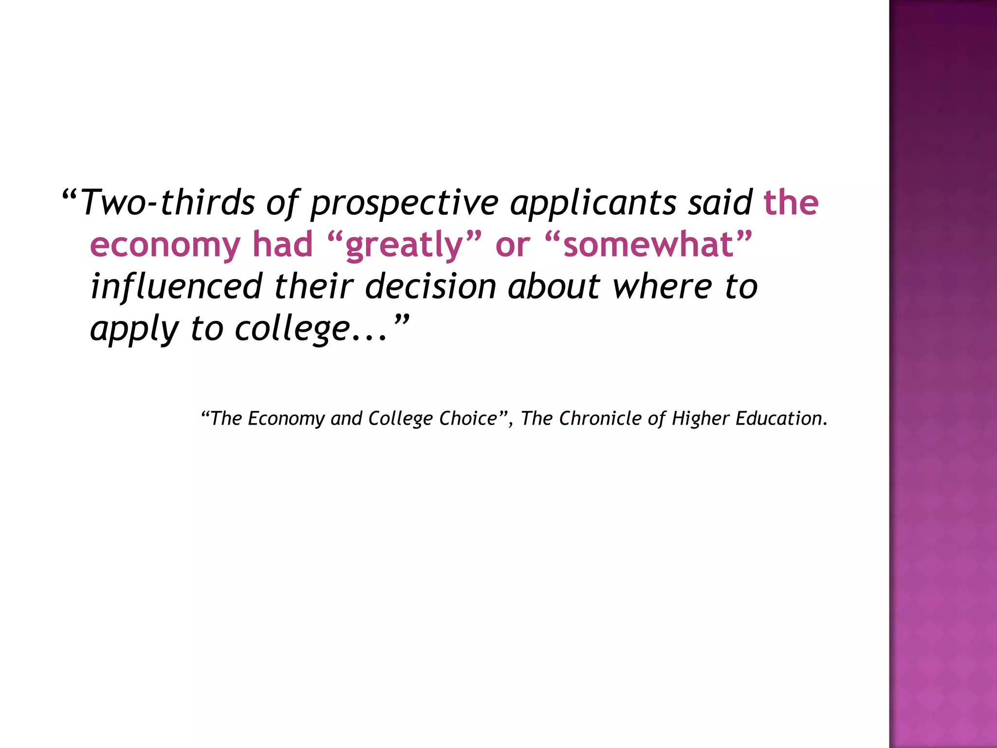 “ Two-thirds of prospective applicants said  the economy had “greatly” or “somewhat”  influenced their decision about where to apply to college...” “ The Economy and College Choice”, The Chronicle of Higher Education. 