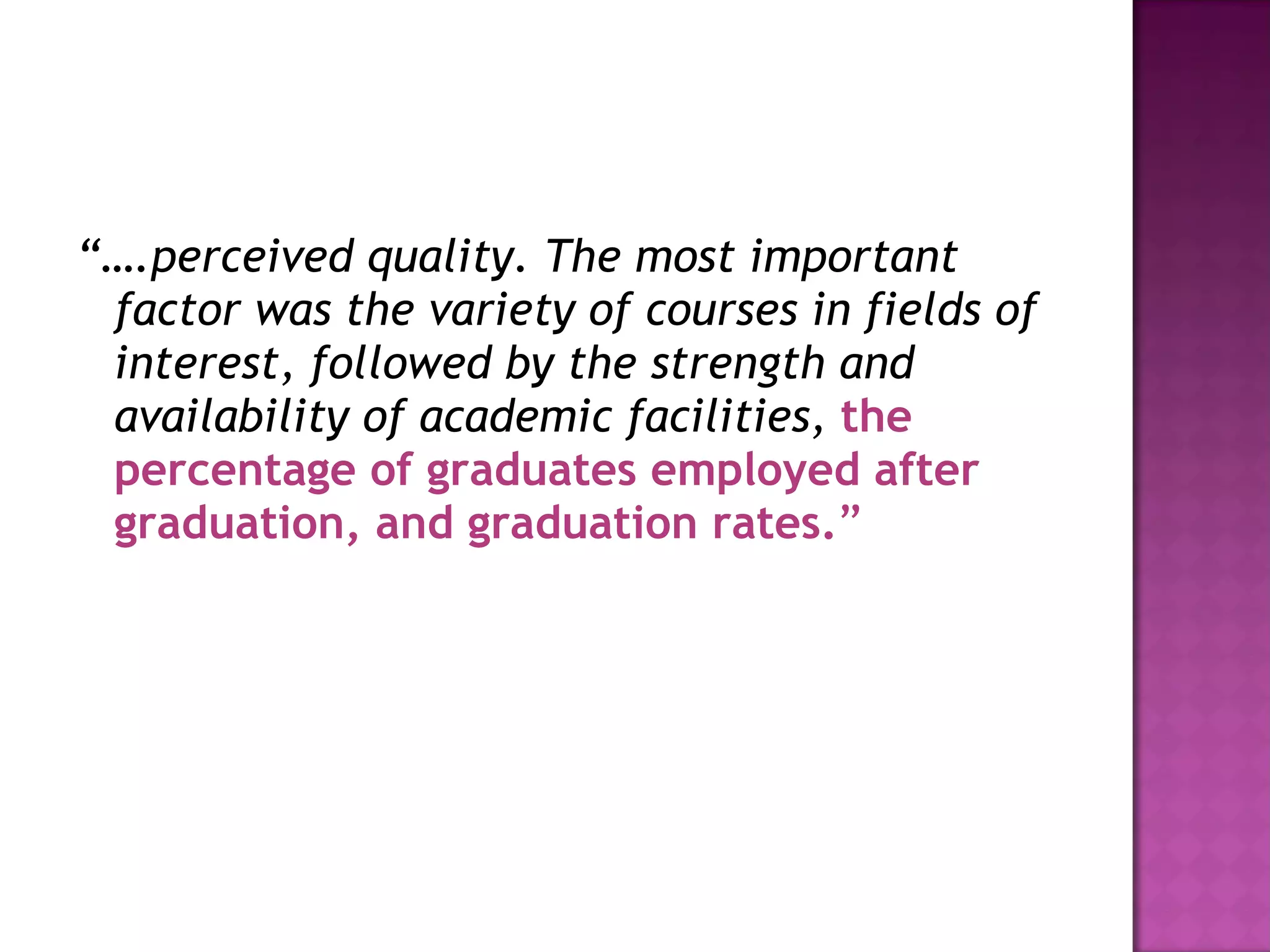 “… .perceived quality. The most important factor was the variety of courses in fields of interest, followed by the strength and availability of academic facilities,  the percentage of graduates employed after graduation, and graduation rates. ” 