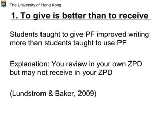 1. To give is better than to receive
Students taught to give PF improved writing
more than students taught to use PF
Explanation: You review in your own ZPD
but may not receive in your ZPD
(Lundstrom & Baker, 2009)
The University of Hong Kong
 