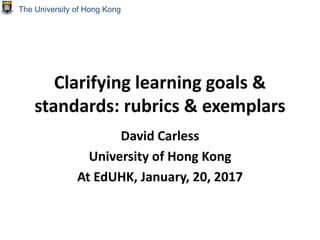 Clarifying learning goals &
standards: rubrics & exemplars
David Carless
University of Hong Kong
At EdUHK, January, 20, 2017
The University of Hong Kong
 