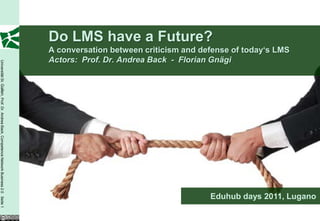 Do LMS have a Future?
                                                                                         A conversation between criticism and defense of today‘s LMS
                                                                                         Actors: Prof. Dr. Andrea Back - Florian Gnägi
Universität St. Gallen, Prof. Dr. Andrea Back, Competence Network Business 2.0 Seite 1




                                                                                                                                Eduhub days 2011, Lugano
 