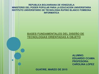 REPUBLICA BOLIVARIANA DE VENEZUELA
MINISTERIO DEL PODER POPULAR PARA LA EDUCACION UNIVERSITARIA
INSTITUTO UNIVERSITARIO DE TECNOLOGIA RUFINO BLANCO FOMBONA
INFORMATICA
BASES FUNDAMENTALES DEL DISEÑO DE
TECNOLOGIAS ORIENTADAS A OBJETO
ALUMNO:
EDUARDO CCAMA
PROFESORA:
CAROLINA LOPEZ
GUATIRE, MARZO DE 2015
 