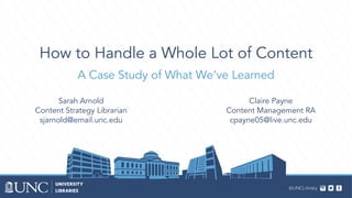 How to Handle a Whole Lot of Content
A Case Study of What We’ve Learned
Sarah Arnold
Content Strategy Librarian
sjarnold@email.unc.edu
Claire Payne
Content Management RA
cpayne05@live.unc.edu
 