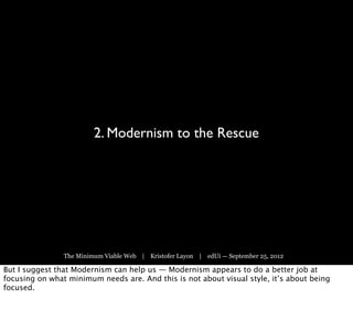 2. Modernism to the Rescue




                The Minimum Viable Web | Kristofer Layon | edUi — September 25, 2012

But I suggest that Modernism can help us — Modernism appears to do a better job at
focusing on what minimum needs are. And this is not about visual style, it’s about being
focused.
 