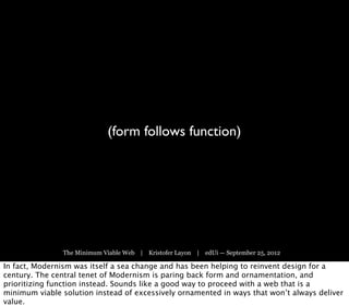 (form follows function)




               The Minimum Viable Web | Kristofer Layon | edUi — September 25, 2012

In fact, Modernism was itself a sea change and has been helping to reinvent design for a
century. The central tenet of Modernism is paring back form and ornamentation, and
prioritizing function instead. Sounds like a good way to proceed with a web that is a
minimum viable solution instead of excessively ornamented in ways that won’t always deliver
value.
 