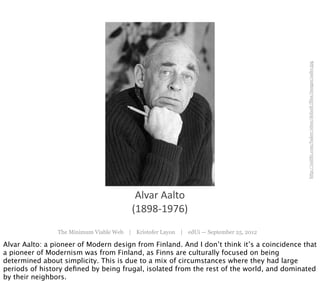 http://mit81.com/baker/sites/default/files/images/aalto.jpg
                                          Alvar	
  Aalto
                                         (1898-­‐1976)
                The Minimum Viable Web | Kristofer Layon | edUi — September 25, 2012

Alvar Aalto: a pioneer of Modern design from Finland. And I don’t think it’s a coincidence that
a pioneer of Modernism was from Finland, as Finns are culturally focused on being
determined about simplicity. This is due to a mix of circumstances where they had large
periods of history deﬁned by being frugal, isolated from the rest of the world, and dominated
by their neighbors.
 