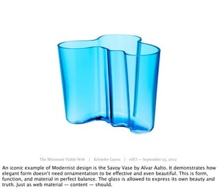 The Minimum Viable Web | Kristofer Layon | edUi — September 25, 2012

An iconic example of Modernist design is the Savoy Vase by Alvar Aalto. It demonstrates how
elegant form doesn’t need ornamentation to be effective and even beautiful. This is form,
function, and material in perfect balance. The glass is allowed to express its own beauty and
truth. Just as web material — content — should.
 
