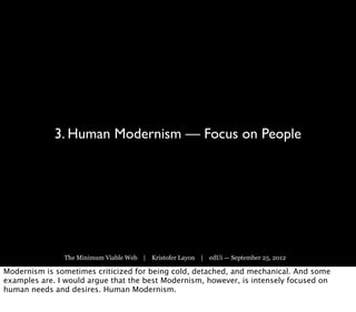 3. Human Modernism — Focus on People




               The Minimum Viable Web | Kristofer Layon | edUi — September 25, 2012

Modernism is sometimes criticized for being cold, detached, and mechanical. And some
examples are. I would argue that the best Modernism, however, is intensely focused on
human needs and desires. Human Modernism.
 