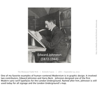 http://en.wikipedia.org/wiki/File:Edward_Johnston.png
                                    Edward	
  Johnston
                                      (1872-­‐1944)


               The Minimum Viable Web | Kristofer Layon | edUi — September 25, 2012

One of my favorite examples of human-centered Modernism is in graphic design. It involved
two contributors, Edward Johnston and Harry Beck. Johnston designed one of the ﬁrst
Modern sans-serif typefaces for the London Underground. Named after him, Johnston is still
used today for all signage and the London Underground’s map.
 