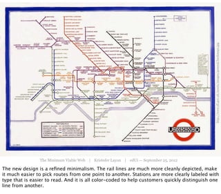 http://www.tfl.gov.uk/assets/images/general/beckmap1.jpg
                The Minimum Viable Web | Kristofer Layon | edUi — September 25, 2012

The new design is a reﬁned minimalism. The rail lines are much more cleanly depicted, make
it much easier to pick routes from one point to another. Stations are more clearly labeled with
type that is easier to read. And it is all color-coded to help customers quickly distinguish one
line from another.
 