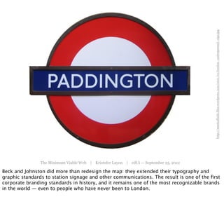 http://markoffaith.files.wordpress.com/2011/10/london_underground_sign.jpg
                The Minimum Viable Web | Kristofer Layon | edUi — September 25, 2012

Beck and Johnston did more than redesign the map: they extended their typography and
graphic standards to station signage and other communications. The result is one of the ﬁrst
corporate branding standards in history, and it remains one of the most recognizable brands
in the world — even to people who have never been to London.
 