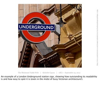 http://www.creativereview.co.uk/images/uploads/2011/04/londonundergroundsign1_0.jpg
               The Minimum Viable Web | Kristofer Layon | edUi — September 25, 2012

An example of a London Underground station sign, showing how outstanding its readability
is and how easy to spot it is (even in the midst of busy Victorian architecture!).
 