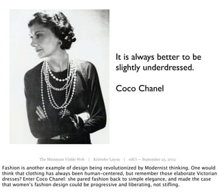 It is always better to be
                                                     slightly underdressed.

                                                     Coco Chanel




               The Minimum Viable Web | Kristofer Layon | edUi — September 25, 2012

Fashion is another example of design being revolutionized by Modernist thinking. One would
think that clothing has always been human-centered, but remember those elaborate Victorian
dresses? Enter Coco Chanel: she pared fashion back to simple elegance, and made the case
that women’s fashion design could be progressive and liberating, not stiﬂing.
 