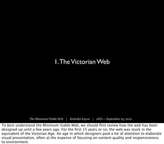 1. The Victorian Web




                The Minimum Viable Web | Kristofer Layon | edUi — September 25, 2012

To best understand the Minimum Viable Web, we should ﬁrst review how the web has been
designed up until a few years ago. For the ﬁrst 15 years or so, the web was stuck in the
equivalent of the Victorian Age. An age in which designers paid a lot of attention to elaborate
visual presentation, often at the expense of focusing on content quality and responsiveness
to environment.
 