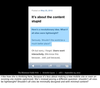 The Minimum Viable Web | Kristofer Layon | edUi — September 25, 2012

I like how she is thinking here, because it’s less about making a new mobile site or even an
existing site mobile-optimized. She’s instead posing a different question: shouldn’t all sites
be lightweight? Shouldn’t all sites be minimally designed and with minimal content?
 
