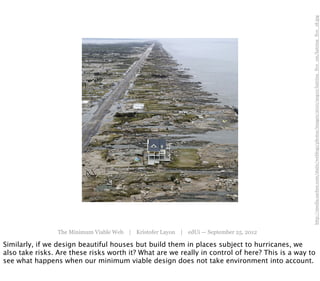 http://media.sacbee.com/static/weblogs/photos/images/2010/aug10/katrina_five_sm/katrina_five_18.jpg
                 The Minimum Viable Web | Kristofer Layon | edUi — September 25, 2012

Similarly, if we design beautiful houses but build them in places subject to hurricanes, we
also take risks. Are these risks worth it? What are we really in control of here? This is a way to
see what happens when our minimum viable design does not take environment into account.
 