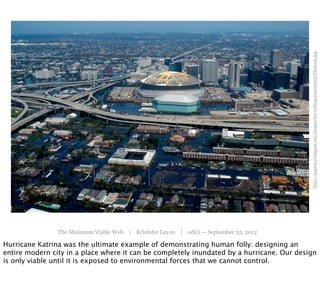 http://papers.risingsea.net/images-for-rolling-easements/Photo29.jpg
                The Minimum Viable Web | Kristofer Layon | edUi — September 25, 2012

Hurricane Katrina was the ultimate example of demonstrating human folly: designing an
entire modern city in a place where it can be completely inundated by a hurricane. Our design
is only viable until it is exposed to environmental forces that we cannot control.
 