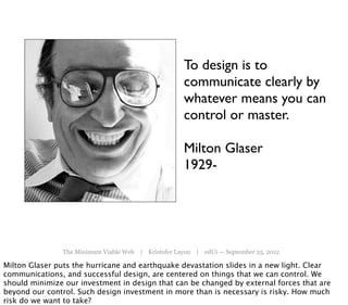 To design is to
                                                     communicate clearly by
                                                     whatever means you can
                                                     control or master.

                                                     Milton Glaser
                                                     1929-




               The Minimum Viable Web | Kristofer Layon | edUi — September 25, 2012

Milton Glaser puts the hurricane and earthquake devastation slides in a new light. Clear
communications, and successful design, are centered on things that we can control. We
should minimize our investment in design that can be changed by external forces that are
beyond our control. Such design investment in more than is necessary is risky. How much
risk do we want to take?
 