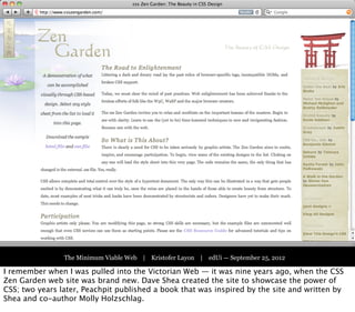 Part One:
                                  The Victorian Web




                The Minimum Viable Web | Kristofer Layon | edUi — September 25, 2012

I remember when I was pulled into the Victorian Web — it was nine years ago, when the CSS
Zen Garden web site was brand new. Dave Shea created the site to showcase the power of
CSS; two years later, Peachpit published a book that was inspired by the site and written by
Shea and co-author Molly Holzschlag.
 