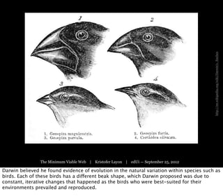 http://en.wikipedia.org/wiki/Darwin's_finches
                The Minimum Viable Web | Kristofer Layon | edUi — September 25, 2012

Darwin believed he found evidence of evolution in the natural variation within species such as
birds. Each of these birds has a different beak shape, which Darwin proposed was due to
constant, iterative changes that happened as the birds who were best-suited for their
environments prevailed and reproduced.
 