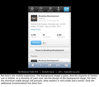 The Minimum Viable Web | Kristofer Layon | edUi — September 25, 2012

But here’s the mobile experience. The background image is gone. And the majority of Twitter
use is mobile, so a minority of users ever see the design of the background image. Yet here,
the minimum viable design still prevails; what matters is still visible and it works. Only the
additional ornamentation has been lost.
 